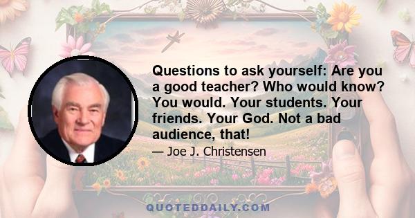 Questions to ask yourself: Are you a good teacher? Who would know? You would. Your students. Your friends. Your God. Not a bad audience, that!