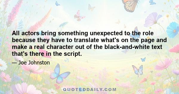 All actors bring something unexpected to the role because they have to translate what's on the page and make a real character out of the black-and-white text that's there in the script.