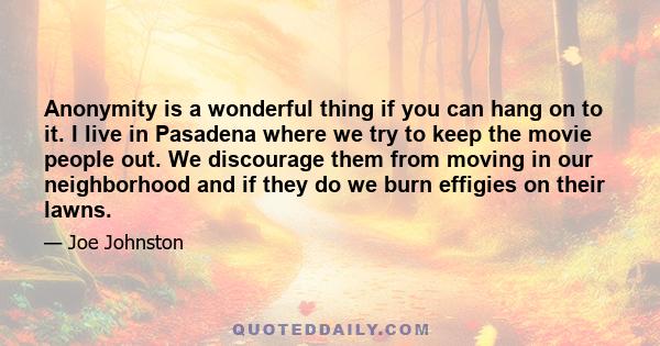 Anonymity is a wonderful thing if you can hang on to it. I live in Pasadena where we try to keep the movie people out. We discourage them from moving in our neighborhood and if they do we burn effigies on their lawns.