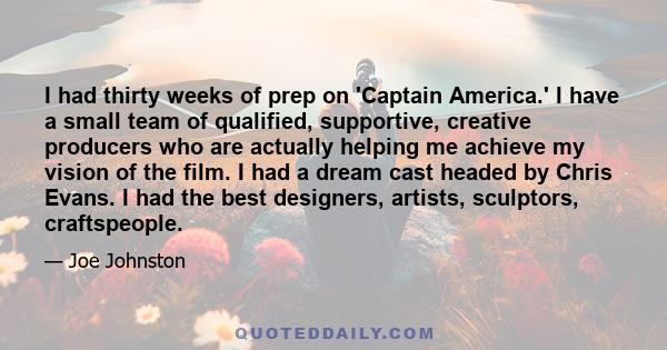 I had thirty weeks of prep on 'Captain America.' I have a small team of qualified, supportive, creative producers who are actually helping me achieve my vision of the film. I had a dream cast headed by Chris Evans. I