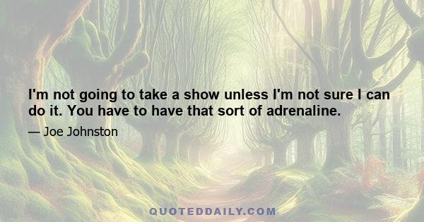 I'm not going to take a show unless I'm not sure I can do it. You have to have that sort of adrenaline.