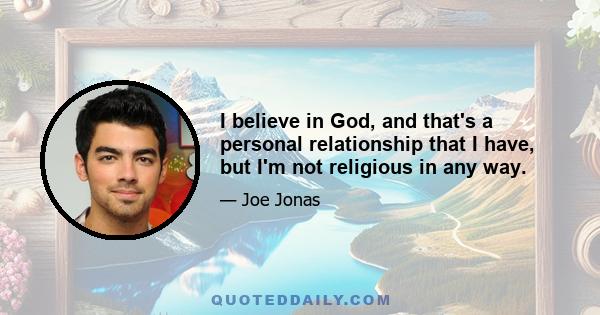 I believe in God, and that's a personal relationship that I have, but I'm not religious in any way.