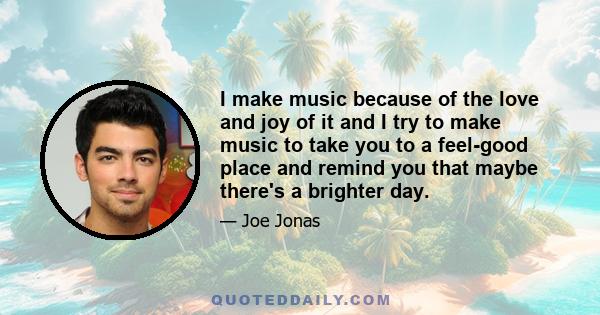 I make music because of the love and joy of it and I try to make music to take you to a feel-good place and remind you that maybe there's a brighter day.