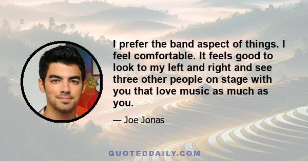 I prefer the band aspect of things. I feel comfortable. It feels good to look to my left and right and see three other people on stage with you that love music as much as you.