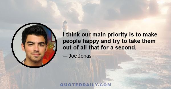 I think our main priority is to make people happy and try to take them out of all that for a second.