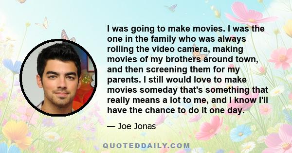 I was going to make movies. I was the one in the family who was always rolling the video camera, making movies of my brothers around town, and then screening them for my parents. I still would love to make movies