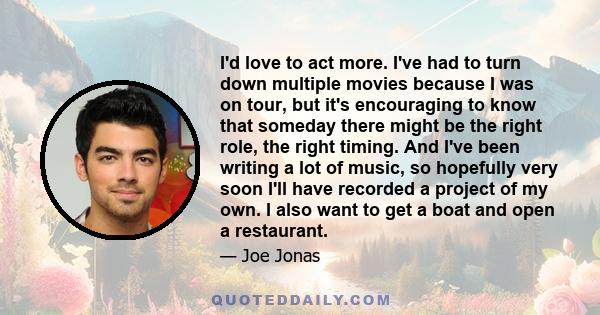 I'd love to act more. I've had to turn down multiple movies because I was on tour, but it's encouraging to know that someday there might be the right role, the right timing. And I've been writing a lot of music, so