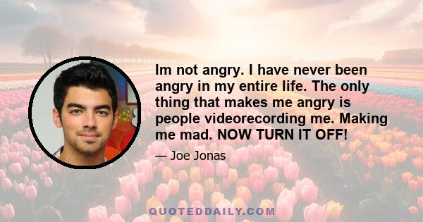 Im not angry. I have never been angry in my entire life. The only thing that makes me angry is people videorecording me. Making me mad. NOW TURN IT OFF!