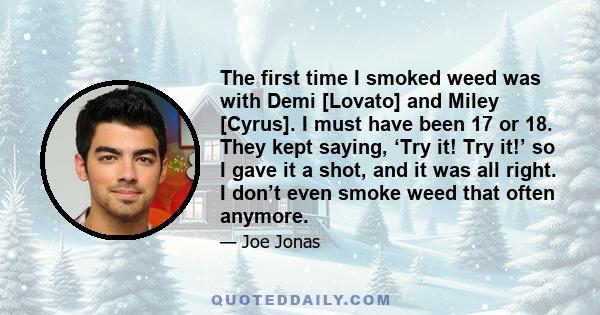 The first time I smoked weed was with Demi [Lovato] and Miley [Cyrus]. I must have been 17 or 18. They kept saying, ‘Try it! Try it!’ so I gave it a shot, and it was all right. I don’t even smoke weed that often anymore.