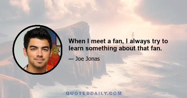 When I meet a fan, I always try to learn something about that fan.