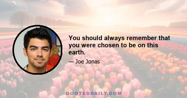 You should always remember that you were chosen to be on this earth.