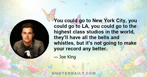 You could go to New York City, you could go to LA, you could go to the highest class studios in the world, they'll have all the bells and whistles, but it's not going to make your record any better.