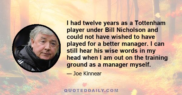 I had twelve years as a Tottenham player under Bill Nicholson and could not have wished to have played for a better manager. I can still hear his wise words in my head when I am out on the training ground as a manager