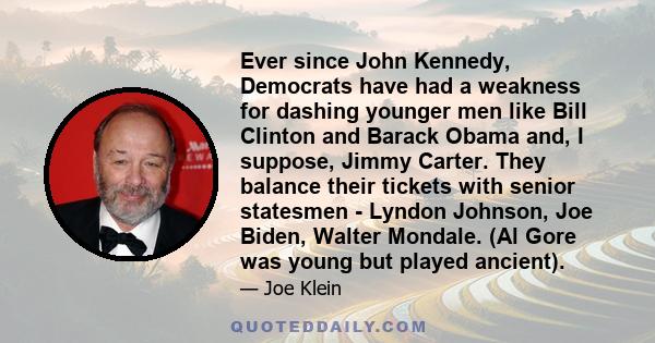 Ever since John Kennedy, Democrats have had a weakness for dashing younger men like Bill Clinton and Barack Obama and, I suppose, Jimmy Carter. They balance their tickets with senior statesmen - Lyndon Johnson, Joe