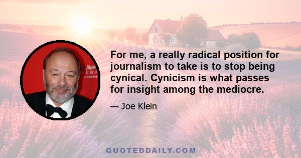 For me, a really radical position for journalism to take is to stop being cynical. Cynicism is what passes for insight among the mediocre.