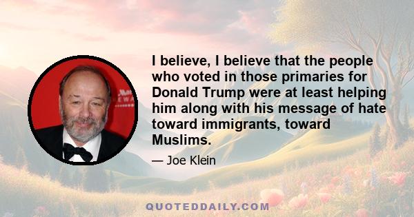 I believe, I believe that the people who voted in those primaries for Donald Trump were at least helping him along with his message of hate toward immigrants, toward Muslims.