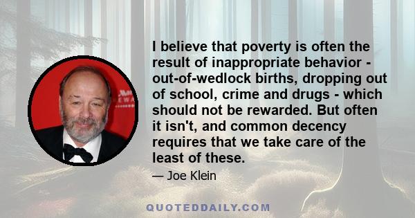 I believe that poverty is often the result of inappropriate behavior - out-of-wedlock births, dropping out of school, crime and drugs - which should not be rewarded. But often it isn't, and common decency requires that