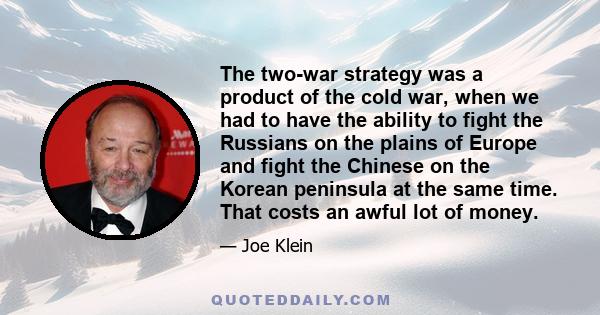 The two-war strategy was a product of the cold war, when we had to have the ability to fight the Russians on the plains of Europe and fight the Chinese on the Korean peninsula at the same time. That costs an awful lot