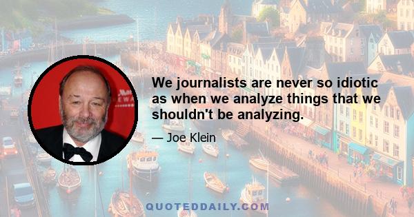 We journalists are never so idiotic as when we analyze things that we shouldn't be analyzing.