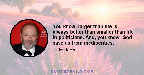 You know, larger than life is always better than smaller than life in politicians. And, you know, God save us from mediocrities.