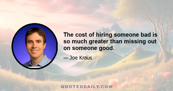 The cost of hiring someone bad is so much greater than missing out on someone good.