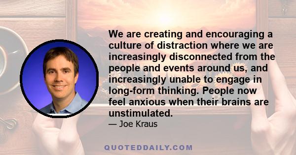 We are creating and encouraging a culture of distraction where we are increasingly disconnected from the people and events around us, and increasingly unable to engage in long-form thinking. People now feel anxious when 