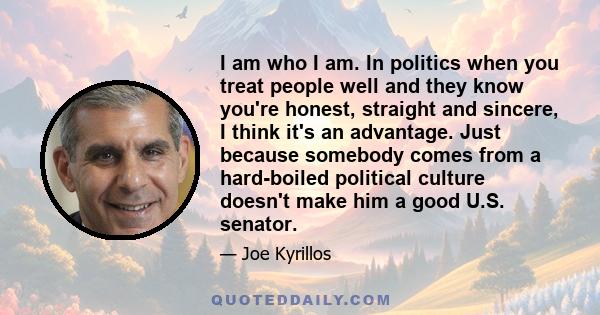 I am who I am. In politics when you treat people well and they know you're honest, straight and sincere, I think it's an advantage. Just because somebody comes from a hard-boiled political culture doesn't make him a