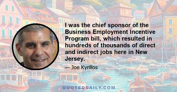 I was the chief sponsor of the Business Employment Incentive Program bill, which resulted in hundreds of thousands of direct and indirect jobs here in New Jersey.