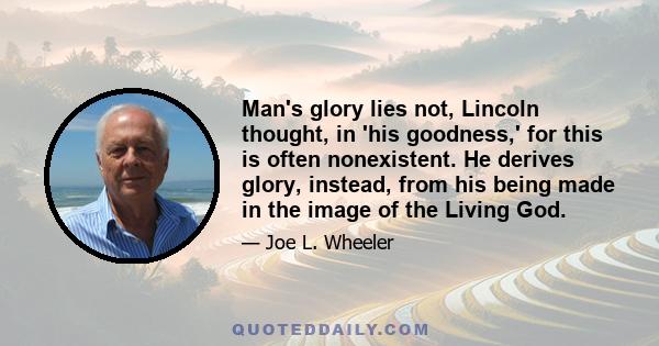 Man's glory lies not, Lincoln thought, in 'his goodness,' for this is often nonexistent. He derives glory, instead, from his being made in the image of the Living God.