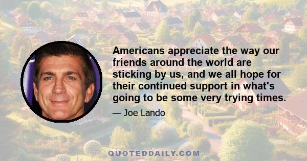 Americans appreciate the way our friends around the world are sticking by us, and we all hope for their continued support in what's going to be some very trying times.