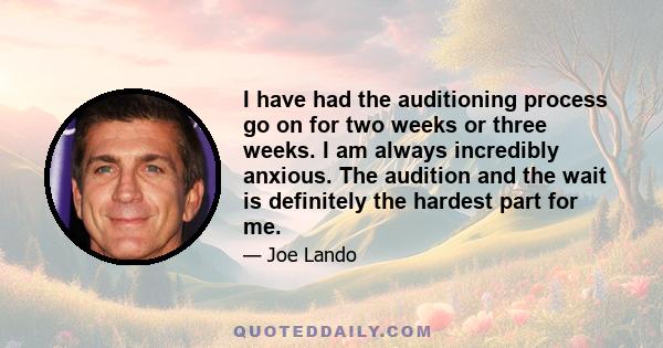 I have had the auditioning process go on for two weeks or three weeks. I am always incredibly anxious. The audition and the wait is definitely the hardest part for me.