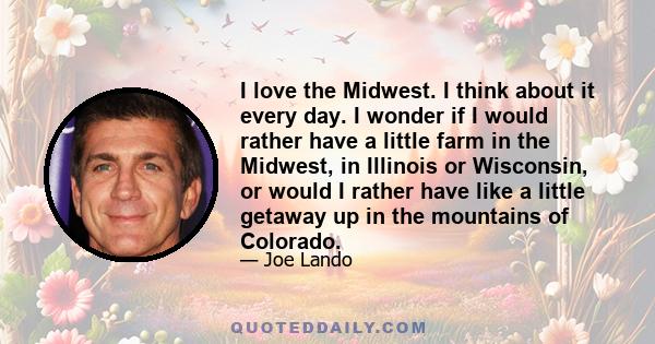 I love the Midwest. I think about it every day. I wonder if I would rather have a little farm in the Midwest, in Illinois or Wisconsin, or would I rather have like a little getaway up in the mountains of Colorado.