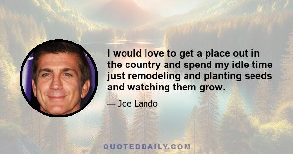 I would love to get a place out in the country and spend my idle time just remodeling and planting seeds and watching them grow.