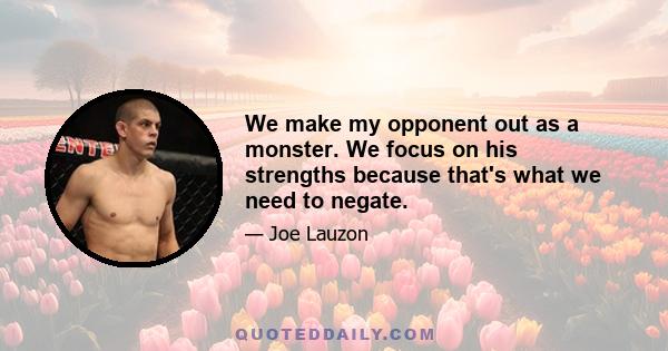 We make my opponent out as a monster. We focus on his strengths because that's what we need to negate.