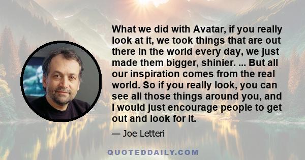 What we did with Avatar, if you really look at it, we took things that are out there in the world every day, we just made them bigger, shinier. ... But all our inspiration comes from the real world. So if you really