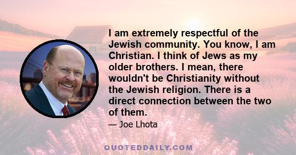 I am extremely respectful of the Jewish community. You know, I am Christian. I think of Jews as my older brothers. I mean, there wouldn't be Christianity without the Jewish religion. There is a direct connection between 