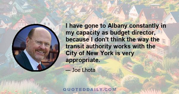 I have gone to Albany constantly in my capacity as budget director, because I don't think the way the transit authority works with the City of New York is very appropriate.