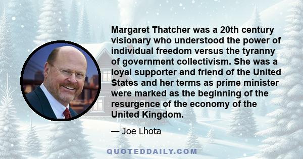 Margaret Thatcher was a 20th century visionary who understood the power of individual freedom versus the tyranny of government collectivism. She was a loyal supporter and friend of the United States and her terms as