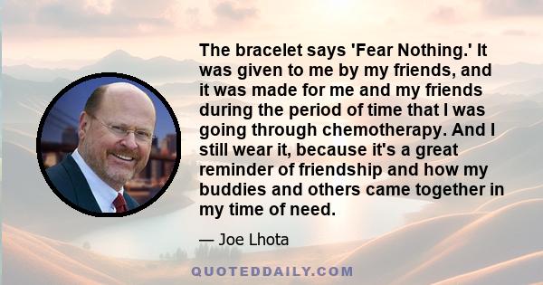 The bracelet says 'Fear Nothing.' It was given to me by my friends, and it was made for me and my friends during the period of time that I was going through chemotherapy. And I still wear it, because it's a great