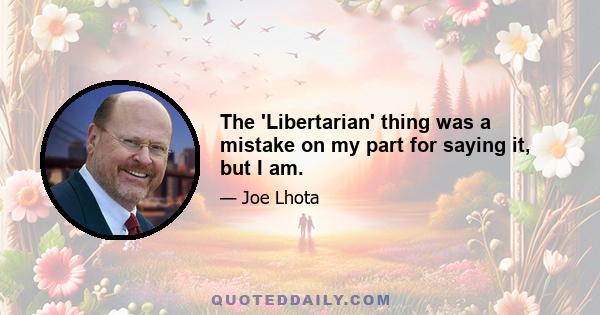 The 'Libertarian' thing was a mistake on my part for saying it, but I am.