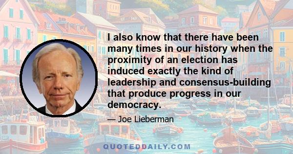 I also know that there have been many times in our history when the proximity of an election has induced exactly the kind of leadership and consensus-building that produce progress in our democracy.