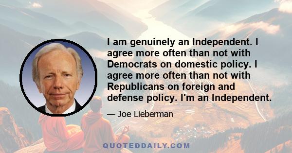 I am genuinely an Independent. I agree more often than not with Democrats on domestic policy. I agree more often than not with Republicans on foreign and defense policy. I'm an Independent.