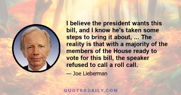 I believe the president wants this bill, and I know he's taken some steps to bring it about, ... The reality is that with a majority of the members of the House ready to vote for this bill, the speaker refused to call a 