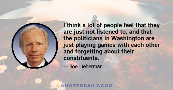 I think a lot of people feel that they are just not listened to, and that the politicians in Washington are just playing games with each other and forgetting about their constituents.