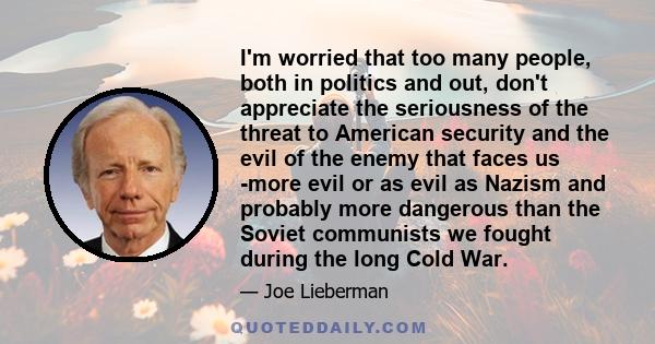 I'm worried that too many people, both in politics and out, don't appreciate the seriousness of the threat to American security and the evil of the enemy that faces us -more evil or as evil as Nazism and probably more