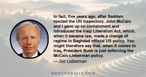 In fact, five years ago, after Saddam ejected the UN inspectors, John McCain and I gave up on containment and introduced the Iraqi Liberation Act, which, when it became law, made a change of regime in Baghdad official