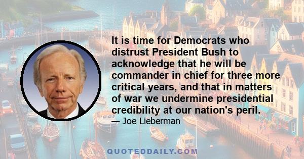 It is time for Democrats who distrust President Bush to acknowledge that he will be commander in chief for three more critical years, and that in matters of war we undermine presidential credibility at our nation's