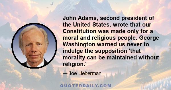 John Adams, second president of the United States, wrote that our Constitution was made only for a moral and religious people. George Washington warned us never to indulge the supposition 'that morality can be