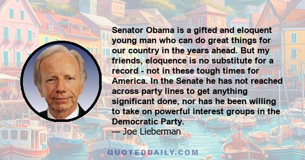 Senator Obama is a gifted and eloquent young man who can do great things for our country in the years ahead. But my friends, eloquence is no substitute for a record - not in these tough times for America. In the Senate