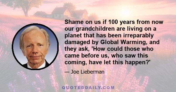 Shame on us if 100 years from now our grandchildren are living on a planet that has been irreparably damaged by Global Warming, and they ask, 'How could those who came before us, who saw this coming, have let this